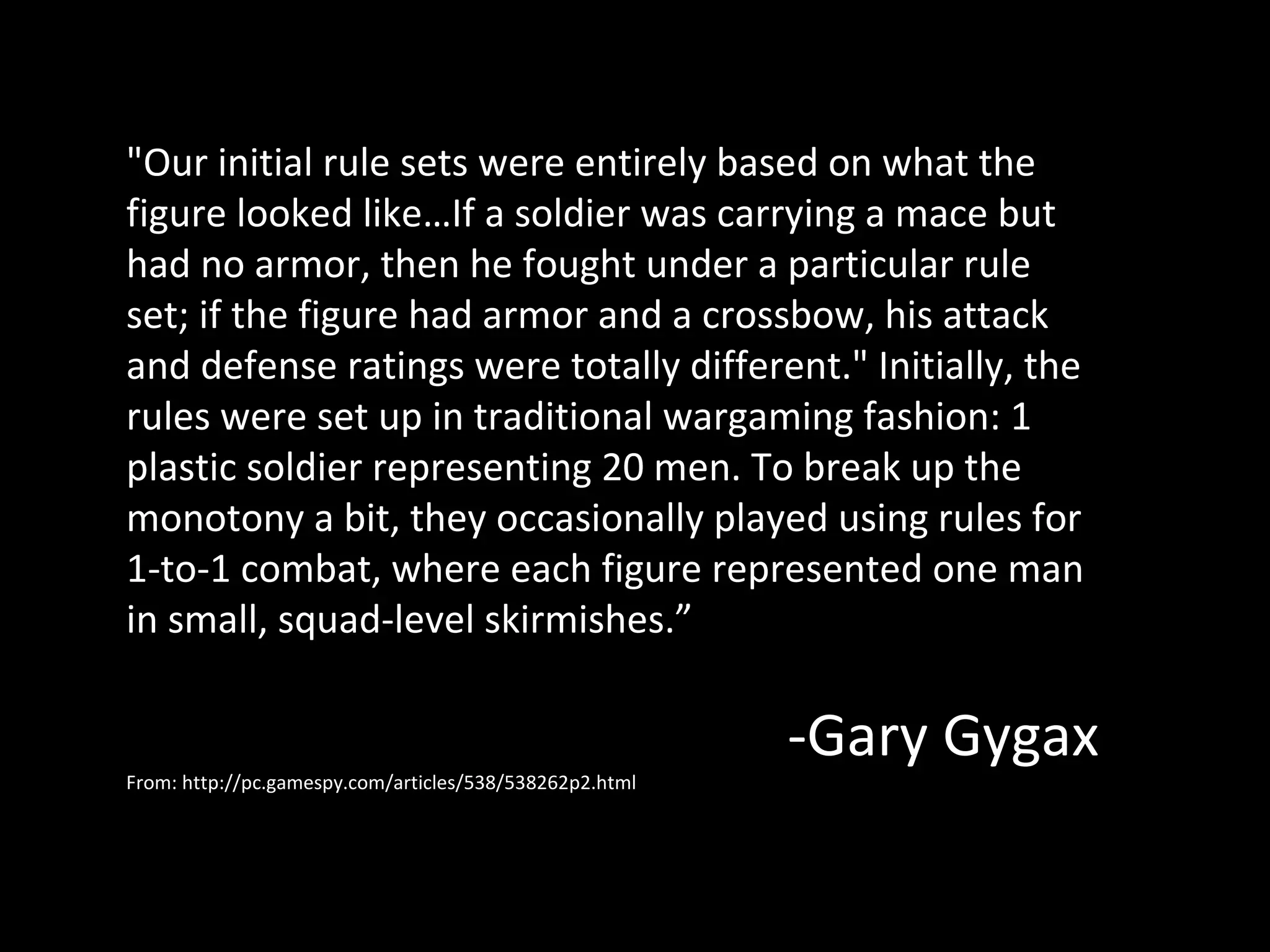 "Our initial rule sets were entirely based on what the
figure looked like…If a soldier was carrying a mace but
had no armor, then he fought under a particular rule
set; if the figure had armor and a crossbow, his attack
and defense ratings were totally different." Initially, the
rules were set up in traditional wargaming fashion: 1
plastic soldier representing 20 men. To break up the
monotony a bit, they occasionally played using rules for
1-to-1 combat, where each figure represented one man
in small, squad-level skirmishes.”

From: http://pc.gamespy.com/articles/538/538262p2.html

-Gary Gygax

 