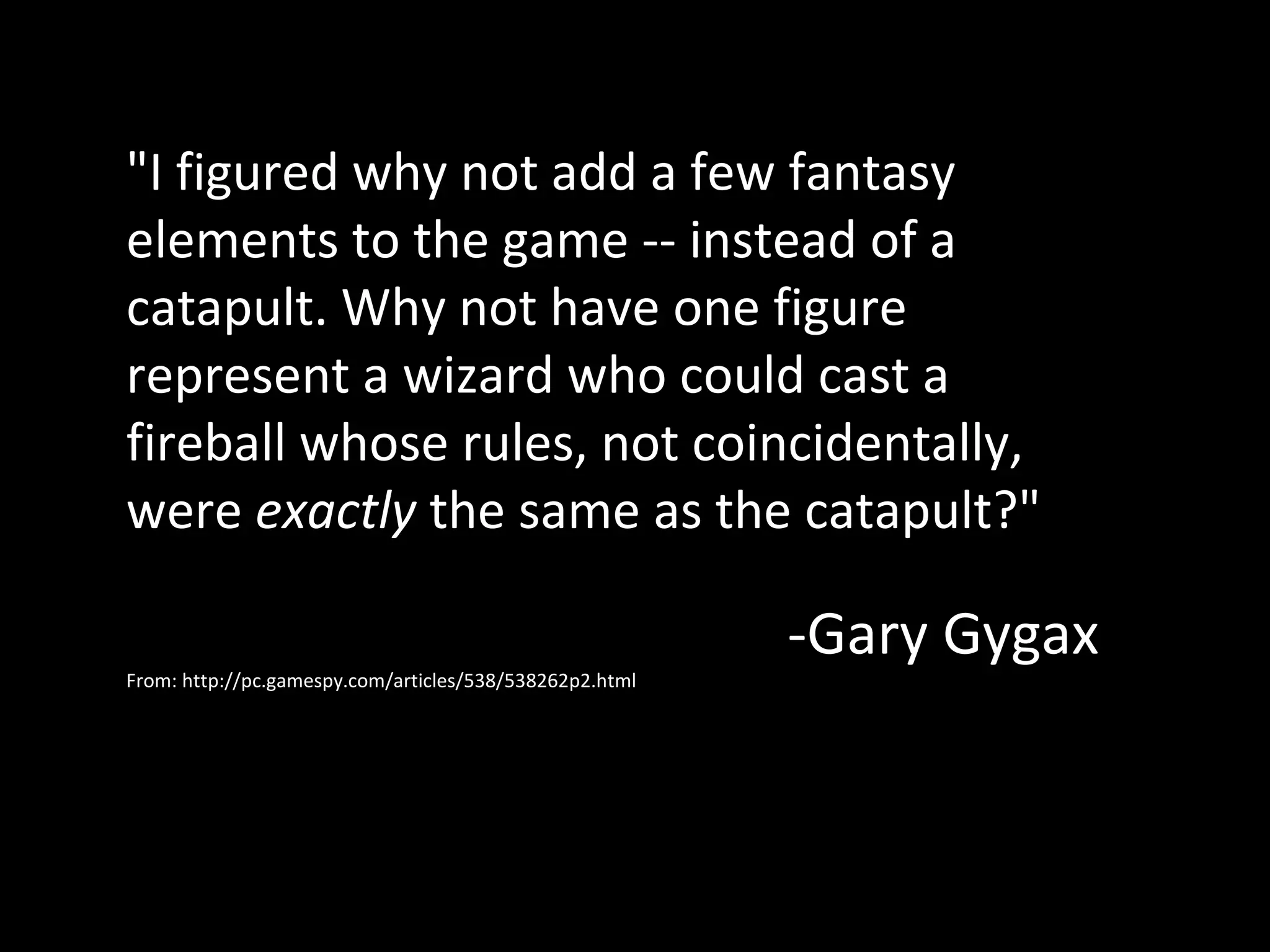 "I figured why not add a few fantasy
elements to the game -- instead of a
catapult. Why not have one figure
represent a wizard who could cast a
fireball whose rules, not coincidentally,
were exactly the same as the catapult?"
From: http://pc.gamespy.com/articles/538/538262p2.html

-Gary Gygax

 