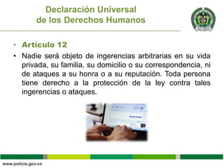 • Artículo 12
• Nadie será objeto de ingerencias arbitrarias en su vida
privada, su familia, su domicilio o su correspondencia, ni
de ataques a su honra o a su reputación. Toda persona
tiene derecho a la protección de la ley contra tales
ingerencias o ataques.
Declaración Universal
de los Derechos Humanos
 