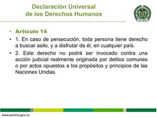 • Artículo 14
• 1. En caso de persecución, toda persona tiene derecho
a buscar asilo, y a disfrutar de él, en cualquier país.
• 2. Este derecho no podrá ser invocado contra una
acción judicial realmente originada por delitos comunes
o por actos opuestos a los propósitos y principios de las
Naciones Unidas.
Declaración Universal
de los Derechos Humanos
 