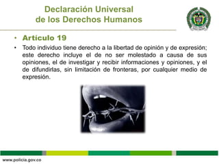 • Artículo 19
• Todo individuo tiene derecho a la libertad de opinión y de expresión;
este derecho incluye el de no ser molestado a causa de sus
opiniones, el de investigar y recibir informaciones y opiniones, y el
de difundirlas, sin limitación de fronteras, por cualquier medio de
expresión.
Declaración Universal
de los Derechos Humanos
 