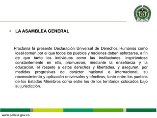 • LA ASAMBLEA GENERAL
Proclama la presente Declaración Universal de Derechos Humanos como
ideal común por el que todos los pueblos y naciones deben esforzarse, a fin
de que tanto los individuos como las instituciones, inspirándose
constantemente en ella, promuevan, mediante la enseñanza y la
educación, el respeto a estos derechos y libertades, y aseguren, por
medidas progresivas de carácter nacional e internacional, su
reconocimiento y aplicación universales y efectivos, tanto entre los pueblos
de los Estados Miembros como entre los de los territorios colocados bajo
su jurisdicción.
 