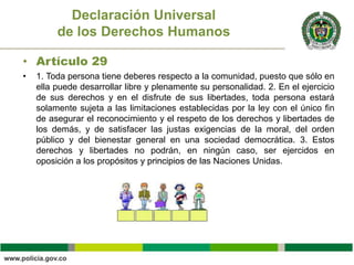 • Artículo 29
• 1. Toda persona tiene deberes respecto a la comunidad, puesto que sólo en
ella puede desarrollar libre y plenamente su personalidad. 2. En el ejercicio
de sus derechos y en el disfrute de sus libertades, toda persona estará
solamente sujeta a las limitaciones establecidas por la ley con el único fin
de asegurar el reconocimiento y el respeto de los derechos y libertades de
los demás, y de satisfacer las justas exigencias de la moral, del orden
público y del bienestar general en una sociedad democrática. 3. Estos
derechos y libertades no podrán, en ningún caso, ser ejercidos en
oposición a los propósitos y principios de las Naciones Unidas.
Declaración Universal
de los Derechos Humanos
 