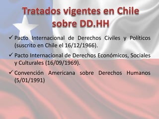 Pacto Internacional de Derechos Civiles y Políticos
(suscrito en Chile el 16/12/1966).
 Pacto Internacional de Derechos Económicos, Sociales
y Culturales (16/09/1969).
 Convención Americana sobre Derechos Humanos
(5/01/1991)
 