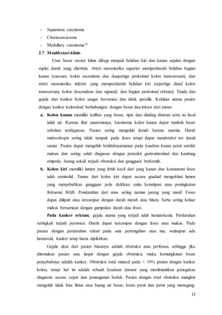11 
- Squamous carcinoma 
- Choriocarcionma 
- Medullary carcinoma10 
2.7 Manifestasi klinis 
Usus besar secara klinis dibagi menjadi belahan kiri dan kanan sejalan dengan 
suplai darah yang diterima. Arteri mesenterika superior memperdarahi belahan bagian 
kanan (caecum, kolon ascendens dan duapertiga proksimal kolon transversum), dan 
arteri mesenterika inferior yang memperdarahi belahan kiri (sepertiga distal kolon 
transversum, kolon descendens dan sigmoid, dan bagian proksimal rektum). Tanda dan 
gejala dari kanker kolon sangat bervariasi dan tidak spesifik. Keluhan utama pasien 
dengan kanker kolorektal berhubungan dengan besar dan lokasi dari tumor. 
a. Kolon kanan memiliki kaliber yang besar, tipis dan dinding distensi serta isi fecal 
ialah air. Karena fitur anatomisnya, karsinoma kolon kanan dapat tumbuh besar 
sebelum terdiagnosa. Pasien sering mengeluh lemah karena anemia. Darah 
makroskopis sering tidak tampak pada feses tetapi dapat mendeteksi tes darah 
samar. Pasien dapat mengeluh ketidaknyamanan pada kuadran kanan perut setelah 
makan dan sering salah diagnosa dengan penyakit gastrointestinal dan kandung 
empedu. Jarang sekali terjadi obstruksi dan gangguan berkemih. 
b. Kolon kiri memiliki lumen yang lebih kecil dari yang kanan dan konsistensi feses 
ialah semisolid. Tumor dari kolon kiri dapat secara gradual mengoklusi lumen 
yang menyebabkan gangguan pola defekasi yaitu konstipasi atau peningkatan 
frekuensi BAB. Pendarahan dari anus sering namun jarang yang masif. Feses 
dapat diliputi atau tercampur dengan darah merah atau hitam. Serta sering keluar 
mukus bersamaan dengan gumpalan darah atau feses. 
Pada kanker rektum, gejala utama yang terjadi ialah hematokezia. Perdarahan 
seringkali terjadi persisten. Darah dapat tercampur dengan feses atau mukus. Pada 
pasien dengan perdarahan rektal pada usia pertengahan atau tua, walaupun ada 
hemoroid, kanker tetap harus dipikirkan. 
Gejala akut dari pasien biasanya adalah obstruksi atau perforasi, sehingga jika 
ditemukan pasien usia lanjut dengan gejala obstruksi, maka kemungkinan besar 
penyebabnya adalah kanker. Obstruksi total muncul pada < 10% pasien dengan kanker 
kolon, tetapi hal ini adalah sebuah keadaan darurat yang membutuhkan penegakan 
diagnosis secara cepat dan penanganan bedah. Pasien dengan total obstruksi mungkin 
mengeluh tidak bisa flatus atau buang air besar, kram perut dan perut yang menegang. 
 