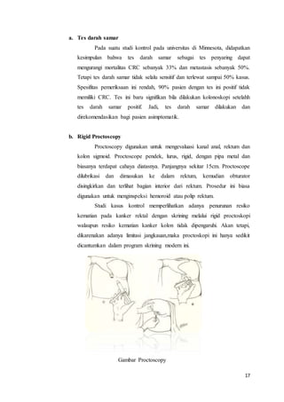 17 
a. Tes darah samar 
Pada suatu studi kontrol pada universitas di Minnesota, didapatkan 
kesimpulan bahwa tes darah samar sebagai tes penyaring dapat 
mengurangi mortalitas CRC sebanyak 33% dan metastasis sebanyak 50%. 
Tetapi tes darah samar tidak selalu sensitif dan terlewat sampai 50% kasus. 
Spesifitas pemeriksaan ini rendah, 90% pasien dengan tes ini positif tidak 
memiliki CRC. Tes ini baru signifikan bila dilakukan kolonoskopi setelahh 
tes darah samar positif. Jadi, tes darah samar dilakukan dan 
direkomendasikan bagi pasien asimptomatik. 
b. Rigid Proctoscopy 
Proctoscopy digunakan untuk mengevaluasi kanal anal, rektum dan 
kolon sigmoid. Proctoscope pendek, lurus, rigid, dengan pipa metal dan 
biasanya terdapat cahaya diatasnya. Panjangnya sekitar 15cm. Proctoscope 
dilubrikasi dan dimasukan ke dalam rektum, kemudian obturator 
disingkirkan dan terlihat bagian interior dari rektum. Prosedur ini biasa 
digunakan untuk menginspeksi hemoroid atau polip rektum. 
Studi kasus kontrol memperlihatkan adanya penurunan resiko 
kematian pada kanker rektal dengan skrining melalui rigid proctoskopi 
walaupun resiko kematian kanker kolon tidak dipengaruhi. Akan tetapi, 
dikarenakan adanya limitasi jangkauan,maka proctoskopi ini hanya sedikit 
dicantumkan dalam program skrining modern ini. 
Gambar Proctoscopy 
 