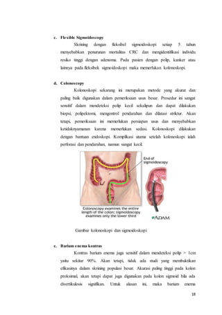 18 
c. Flexible Sigmoidoscopy 
Skrining dengan fleksibel sigmoidoskopi setiap 5 tahun 
menyebabkan penurunan mortalitas CRC dan mengidentifikasi individu 
resiko tinggi dengan adenoma. Pada pasien dengan polip, kanker atau 
lainnya pada fleksibek sigmoidoskopi maka memerlukan kolonoskopi. 
d. Colonoscopy 
Kolonoskopi sekarang ini merupakan metode yang akurat dan 
paling baik digunakan dalam pemeriksaan usus besar. Prosedur ini sangat 
sensitif dalam mendeteksi polip kecil sekalipun dan dapat dilakukan 
biopsi, polipektomi, mengontrol pendarahan dan dilatasi striktur. Akan 
tetapi, pemeriksaan ini memerlukan persiapan usus dan menyebabkan 
ketidaknyamanan karena memerlukan sedasi. Kolonoskopi dilakukan 
dengan bantuan endoskopi. Komplikasi utama setelah kolonoskopi ialah 
perforasi dan pendarahan, namun sangat kecil. 
Gambar kolonoskopi dan sigmoidoskopi 
e. Barium enema kontras 
Kontras barium enema juga sensitif dalam mendeteksi polip > 1cm 
yaitu sekitar 90%. Akan tetapi, tidak ada studi yang membuktikan 
efikasinya dalam skrining populasi besar. Akurasi paling tinggi pada kolon 
proksimal, akan tetapi dapat juga digunakan pada kolon sigmoid bila ada 
divertikulosis signifikan. Untuk alasan ini, maka barium enema 
 