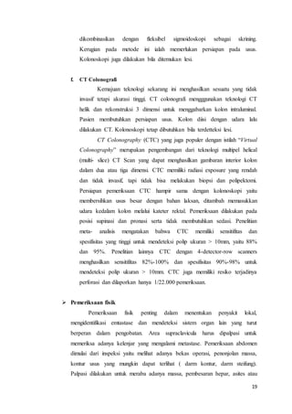 dikombinasikan dengan fleksibel sigmoidoskopi sebagai skrining. 
Kerugian pada metode ini ialah memerlukan persiapan pada usus. 
Kolonoskopi juga dilakukan bila ditemukan lesi. 
19 
f. CT Colonografi 
Kemajuan teknologi sekarang ini menghasilkan sesuatu yang tidak 
invasif tetapi akurasi tinggi. CT colonografi mengggunakan teknologi CT 
helik dan rekonstruksi 3 dimensi untuk menggabarkan kolon intraluminal. 
Pasien membutuhkan persiapan usus. Kolon diisi dengan udara lalu 
dilakukan CT. Kolonoskopi tetap dibutuhkan bila terdetteksi lesi. 
CT Colonography (CTC) yang juga populer dengan istilah “Virtual 
Colonography” merupakan pengembangan dari teknologi multipel helical 
(multi- slice) CT Scan yang dapat menghasilkan gambaran interior kolon 
dalam dua atau tiga dimensi. CTC memiliki radiasi exposure yang rendah 
dan tidak invasif, tapi tidak bisa melakukan biopsi dan polipektomi. 
Persiapan pemeriksaan CTC hampir sama dengan kolonoskopi yaitu 
membersihkan usus besar dengan bahan laksan, ditambah memasukkan 
udara kedalam kolon melalui kateter rektal. Pemeriksaan dilakukan pada 
posisi supinasi dan pronasi serta tidak membutuhkan sedasi. Penelitian 
meta- analisis mengatakan bahwa CTC memiliki sensitifitas dan 
spesifisitas yang tinggi untuk mendeteksi polip ukuran > 10mm, yaitu 88% 
dan 95%. Penelitian lainnya CTC dengan 4-detector-row scanners 
menghasilkan sensitifitas 82%-100% dan spesifisitas 90%-98% untuk 
mendeteksi polip ukuran > 10mm. CTC juga memiliki resiko terjadinya 
perforasi dan dilaporkan hanya 1/22.000 pemeriksaan. 
 Pemeriksaan fisik 
Pemeriksaan fisik penting dalam menentukan penyakit lokal, 
mengidentifikasi emtastase dan mendeteksi sistem organ lain yang turut 
berperan dalam pengobatan. Area supraclavicula harus dipalpasi untuk 
memeriksa adanya kelenjar yang mengalami metastase. Pemeriksaan abdomen 
dimulai dari inspeksi yaitu melihat adanya bekas operasi, penonjolan massa, 
kontur usus yang mungkin dapat terlihat ( darm kontur, darm steifung). 
Palpasi dilakukan untuk meraba adanya massa, pembesaran hepar, asites atau 
 