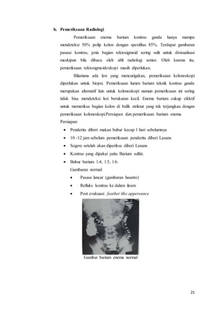 21 
b. Pemeriksaan Radiologi 
Pemeriksaan enema barium kontras ganda hanya mampu 
mendeteksi 50% polip kolon dengan spesifitas 85%. Terdapat gambaran 
pasase kontras, jenis bagian rektosigmoid sering sulit untuk divisualisasi 
meskipun bila dibaca oleh ahli radiologi senior. Oleh karena itu, 
pemeriksaan rektosigmoidoskopi masih diperlukan. 
Bilamana ada lesi yang mencurigakan, pemeriksaan kolonoskopi 
diperlukan untuk biopsi. Pemeriksaan lumen barium teknik kontras ganda 
merupakan alternatif lain untuk kolonoskopi namun pemeriksaan ini sering 
tidak bisa mendeteksi lesi berukuran kecil. Enema barium cukup efektif 
untuk memeriksa bagian kolon di balik striktur yang tak terjangkau dengan 
pemeriksaan kolonoskopi.Persiapan dan pemeriksaan barium enema 
Persiapan: 
 Penderita diberi makan bubur kecap 1 hari sebelumnya 
 10 -12 jam sebelum pemeriksaan penderita diberi Laxans 
 Segera setelah akan diperiksa diberi Laxans 
 Kontras yang dipakai yaitu Barium sulfat. 
 Bubur barium 1:4, 1:5, 1:6. 
Gambaran normal: 
 Pasase lancar (gambaran haustre) 
 Refluks kontras ke dalam ileum 
 Post evakuasi: feather like appereance 
Gambar barium enema normal 
 