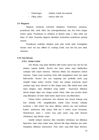 23 
- Pendorongan : kelainan bentuk dan anatomis 
- Filling defect : mukosa tidak rata 
2.9 Diagnosis 
Diagnosis karsinoma kolorektal ditegakkan berdasarkan anamnesis, 
pemeriksaan fisik, colok dubur dan rektosigmoidoskopi atau foto kolon dengan 
kontras ganda. Pemeriksaan ini sebaiknya di lakukan setiap 3 tahun untuk usia 
diatas 45 tahun. Kepastian diagnosis ditentukan berdasarkan pemeriksaan patologi 
anatomi. 
Pemeriksaan tambahan ditujukan pada jalan kemih untuk kemungkinan 
tekanan ureter kiri atau infiltrasi ke kandung kemih, serta hati dan paru untuk 
metastasis. 
2.10. Tata laksana 
2.10.1. Kanker kolon 
Tata laksana yang dapat diberikan ialah reseksi operasi luas dari lesi dan 
drainase regional limfatik. Reseksi dari tumor primer tetap diindikasikan 
walaupun telah terjadi metastase. Abdomen dibuka dan dieksplorasi adakah 
metastase. Tujuan terapi karsinoma kolon ialah mengeluarkan tumor dan suplai 
limfovaskular. Reseksi dari usus tergantung dari pembuluh darah yang 
mengaliri bagian kanker tersebut. Organ atau jaringan penyokong seperti 
omentum nyga harus direseksi en blok dengan tumor. Bila seluruh tumor tidak 
dapat diangkat, maka dibutuhkan terapi paliatif. Anastomosis dilakukan 
diawali dengan irigasi usus dengan normal solusio saline atau povidon idodin 
yang diharapkan sel tumor dalam lumen dapat tercuci atau dihancurkan. 
Adanya kanker synchronous atau adenoma atau riwayat keluarga yang 
kuat terhadap CRC mengindikasikan seluruh kolon beresiko terhadap 
karsinoma ( field defect) dan harus dilkukan subtotal atau total kolektomi. 
Kanker synchronous ialah adanya lebih dari 2 kanker secara bersamaan. 
Metachronous tumor ( reseksi baru pada pasien yang telah direseksi 
sebelumnya) juga diterapi serupa. 
Apabila terdapat metastase tidak terprediksi sebelumnya saat dilakukan 
laparotomi, maka tumor primer harus direseksi bila dapat dilakukan dan aman. 
Selanjutkan dilakukan anaastomosis. Pada tumor yang tidak dapat direseksi, 
 