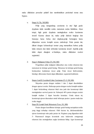 maka dilakukan prosedur paliatif dan membutuhkan proksimal stoma atau 
bypass. 
24 
a. Stage 0 ( Tis, N0,M0) 
Polip yang mengandung carcinoma in situ/ high grade 
dysplasia tidak memiliki resiko metastasis nodus limfatikus. Akan 
tetapi, high grade dysplasia meningkatkan resiko karsinoma 
invasif. Karena alasan ini, maka polip dieksisi lengkap dan 
batasnya harus bebas dari displasia.polip bertangkai harus 
dilepaskan secara komplit secara endoskopi. Pada pasien iini, 
diikuti dengan kolonoskopi teratur yang memastikan bahwa polip 
tidak rekuren dan tidak terbentuk karsinoma invasif. Apabila polip 
tidak dapat diangkat se`luruhnya, maka dilakukan reseksi 
segmental. 
d. Stage I: Malignant Polyp (T1, N0, M0) 
Pengelolaan polip malignant didasarkan atas resiko rekurensi dan 
metastasis ke kelenjar getah bening. Metastase ke kelenjar getah bening 
berdasarkan kedalaman invasi polip. Pada invasi limfovaskular, 
histologi diferensiasi buruk dapat dilkakukan segmental kolektomi. 
e. Stages I and II: Localized Colon Carcinoma (T1-3, N0, M0) 
Mayoritas pasien dengan stadium 1 dan 2 dapat disembuhkan 
dengan operasi reseksi. Beberapa pasien dengan reseksi komplit stadium 
1 dapat berkembang rekurensi lokal atau jauh dan kemoterapi tidak 
meningkatkan survival pasien ini. Sebanyak 46% pasien dengan reseksi 
komplit stadium 2 dapat beresiko kematian. Untuk alasan ini, 
kemoterapi ajuvan disarankan untuk beberapa pasien ( pasien muda dan 
resiko tinggi). 
f. Stage III: Lymph Node Metastasis (Tany, N1, M0) 
Pasien dengan keterlibatan kelenjar getah bening merupakan resiko 
yang tinggi terhadap rekurensi. Oleh karena itu, direkomendasikan 
ajuvan kemoterapi rutin pada pasien ini. Regimen yang digunakan ialah 
5- Flourouracil dengan levamisole atau leukovorin emngurangi 
rekurensi dan meningkatkan angka ketahanan hidup. Agen kemoterapi 
 