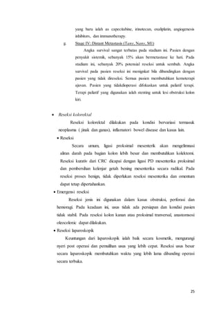 yang baru ialah as capecitabine, irinotecan, oxaliplatin, angiogenesis 
inhibitors, dan immunotherapy. 
25 
g. Stage IV: Distant Metastasis (Tany, Nany, M1) 
Angka survival sangat terbatas pada stadium ini. Pasien dengan 
penyakit sistemik, sebanyak 15% akan bermetastase ke hati. Pada 
stadium ini, sebanyak 20% potensial reseksi untuk sembuh. Angka 
survival pada pasien reseksi ini menignkat bila dibandingkan dengan 
pasien yang tidak direseksi. Semua pasien membutuhkan kemoterapi 
ajuvan. Pasien yang tidakdioperasi difokuskan untuk paliatif terapi. 
Terapi paliatif yang digunakan ialah stenting untuk lesi obstruksi kolon 
kiri. 
 Reseksi kolorektal 
Reseksi kolorektal dilakukan pada kondisi bervariasi termasuk 
neoplasma ( jinak dan ganas), inflamatori bowel disease dan kasus lain. 
 Reseksi 
Secara umum, ligasi proksimal mesenterik akan mengelimnasi 
aliran darah pada bagian kolon lebih besar dan membutuhkan kolektomi. 
Reseksi kurativ dari CRC dicapai dengan ligasi PD mesenterika proksimal 
dan pembersihan kelenjar getah bening mesenterika secara radikal. Pada 
reseksi proses benign, tidak diperlukan reseksi mesenterika dan omentum 
dapat tetap dipertahankan. 
 Emergensi reseksi 
Reseksi jenis ini digunakan dalam kasus obstruksi, perforasi dan 
hemoragi. Pada keadaan ini, usus tidak ada persiapan dan kondisi pasien 
tidak stabil. Pada reseksi kolon kanan atau proksimal tranversal, anastomsosi 
oleocolonic dapat dilakukan. 
 Reseksi laparoskopik 
Keuntungan dari laparoskopik ialah baik secara kosmetik, mengurangi 
nyeri post operasi dan pemulihan usus yang lebih cepat. Reseksi usus besar 
secara laparoskopik membutuhkan waktu yang lebih lama dibanding operasi 
secara terbuka. 
 