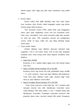 individu dengan resiko tinggi yang tidak dapat mentoleransi terapi radikal 
lainnya. 
29 
b. Reseksi radikal 
Reseksi radikal lebih dipilih dibanding terapi lokal untuk banyak 
kasus karsinoma rektal. Reseksi radikal mengangkat segmen yang terkena 
bersama dengan limfovaskularnya. 
Total mesorektal excision (TME) adalah teknik yang menggunakan 
diseksi tajam untuk menghasilkan reseksi total dari mesenterium rektal. 
Untuk tumor rektosigmoid, eksisi partial mesorektal paling tidak sepanyak 
cm distal dari tumor. TME menurunkan rekurensi dan meningkatakan 
survival. Teknik ini hanya sedikit dari yang hilang dibanding dengan 
operasi tajam. 
c. Terapi spesifik stadium 
Sebelum dilakukan terapi dilakukan ultrasound endorektal untuk 
mengetahui T dan N dari kanker rektum. USG ini baik untuk mengetahui 
kedalaman tumor namun kurang akurat dalam diagnosis keterlibatan nodus 
limfatikus. 
 Stage 0 (Tis, N0,M0) 
Karsinoma in situ ( displasia tingkat tinggi) secara ideal diterapi dengan 
eksisi lokal. 
 Stage I: Localized Rectal Carcinoma (T1-2, N0, M0) 
Karsinoma invasif yang berasal dari polip pedunkulated hanya memiliki 
< 1% resiko metastasis. Terapi yang dapat dilakukan ialah polipektomi. 
Terapi lokal dapat dilakukan namun angka rekurensi tinggi. Untuk 
alasan ini, maka dilakukan reseksi radikal. 
 Stage II: Localized Rectal Carcinoma (T3-4, N0, M0) 
Tumor rektum yang besar sering terjadi lagi. Ada 2 pendapat untuk 
mencegah rekurensi yaitu tidak diperlukannya kemoradiasi ajuvan 
setelah dilakukan TME untuk stadium 1,2 dan 3. Pendapat lainnya ialah 
diperlukannya kemoradiasi. Keuntungan kemoradiasi preoperasi ialah 
pengecilan ukuran tumor, mereseksi menjadi lebih mudah. Kerugiannya 
 