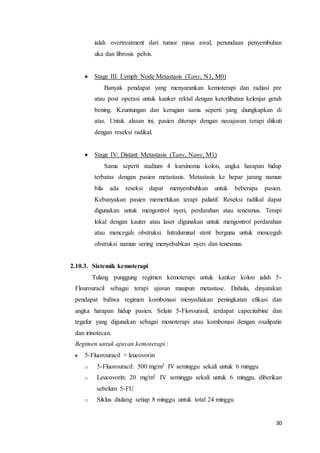 ialah overtreatment dari tumor masa awal, penundaan penyembuhan 
uka dan fibrosis pelvis. 
30 
 Stage III: Lymph Node Metastasis (Tany, N1, M0) 
Banyak pendapat yang menyarankan kemoterapi dan radiasi pre 
atau post operasi untuk kanker rektal dengan keterlibatan kelenjar getah 
bening. Keuntungan dan kerugian sama seperti yang diungkapkan di 
atas. Untuk alasan ini, pasien diterapi dengan neoajuvan terapi diikuti 
dengan reseksi radikal. 
 Stage IV: Distant Metastasis (Tany, Nany, M1) 
Sama seperti stadium 4 karsinoma kolon, angka harapan hidup 
terbatas dengan pasien metastasis. Metastasis ke hepar jarang namun 
bila ada reseksi dapat menyembuhkan untuk beberapa pasien. 
Kebanyakan pasien memerlukan terapi paliatif. Reseksi radikal dapat 
digunakan untuk mengontrol nyeri, perdarahan atau tenesmus. Terapi 
lokal dengan kauter atau laser digunakan untuk mengontrol perdarahan 
atau mencegah obstruksi. Intraluminal stent berguna untuk mencegah 
obstruksi namun sering menyebabkan nyeri dan tenesmus. 
2.10.3. Sistemik kemoterapi 
Tulang punggung regimen kemoterapi untuk kanker kolon ialah 5- 
Flourouracil sebagai terapi ajuvan maupun metastase. Dahulu, dinyatakan 
pendapat bahwa regimen kombonasi menyediakan peningkatan efikasi dan 
angka harapan hidup pasien. Selain 5-Florourasil, terdapat capecitabine dan 
tegafur yang digunakan sebagai monoterapi atau kombonasi dengan oxalipatin 
dan irinotecan. 
Regimen untuk ajuvan kemoterapi : 
 5-Fluorouracil + leucovorin 
o 5-Fluorouracil: 500 mg/m2 IV seminggu sekali untuk 6 minggu 
o Leucovorin: 20 mg/m2 IV seminggu sekali untuk 6 minggu, diberikan 
sebelum 5-FU 
o Siklus diulang setiap 8 minggu untuk total 24 minggu 
 