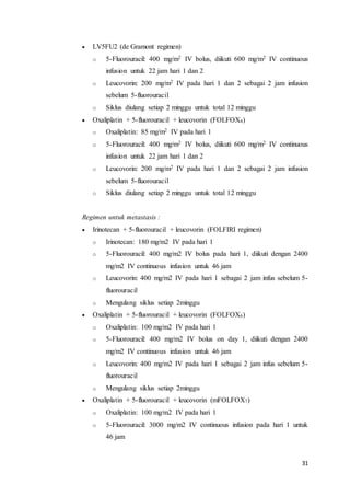 31 
 LV5FU2 (de Gramont regimen) 
o 5-Fluorouracil: 400 mg/m2 IV bolus, diikuti 600 mg/m2 IV continuous 
infusion untuk 22 jam hari 1 dan 2 
o Leucovorin: 200 mg/m2 IV pada hari 1 dan 2 sebagai 2 jam infusion 
sebelum 5-fluorouracil 
o Siklus diulang setiap 2 minggu untuk total 12 minggu 
 Oxaliplatin + 5-fluorouracil + leucovorin (FOLFOX4) 
o Oxaliplatin: 85 mg/m2 IV pada hari 1 
o 5-Fluorouracil: 400 mg/m2 IV bolus, diikuti 600 mg/m2 IV continuous 
infusion untuk 22 jam hari 1 dan 2 
o Leucovorin: 200 mg/m2 IV pada hari 1 dan 2 sebagai 2 jam infusion 
sebelum 5-fluorouracil 
o Siklus diulang setiap 2 minggu untuk total 12 minggu 
Regimen untuk metastasis : 
 Irinotecan + 5-fluorouracil + leucovorin (FOLFIRI regimen) 
o Irinotecan: 180 mg/m2 IV pada hari 1 
o 5-Fluorouracil: 400 mg/m2 IV bolus pada hari 1, diikuti dengan 2400 
mg/m2 IV continuous infusion untuk 46 jam 
o Leucovorin: 400 mg/m2 IV pada hari 1 sebagai 2 jam infus sebelum 5- 
fluorouracil 
o Mengulang siklus setiap 2minggu 
 Oxaliplatin + 5-fluorouracil + leucovorin (FOLFOX6) 
o Oxaliplatin: 100 mg/m2 IV pada hari 1 
o 5-Fluorouracil: 400 mg/m2 IV bolus on day 1, diikuti dengan 2400 
mg/m2 IV continuous infusion untuk 46 jam 
o Leucovorin: 400 mg/m2 IV pada hari 1 sebagai 2 jam infus sebelum 5- 
fluorouracil 
o Mengulang siklus setiap 2minggu 
 Oxaliplatin + 5-fluorouracil + leucovorin (mFOLFOX7) 
o Oxaliplatin: 100 mg/m2 IV pada hari 1 
o 5-Fluorouracil: 3000 mg/m2 IV continuous infusion pada hari 1 untuk 
46 jam 
 