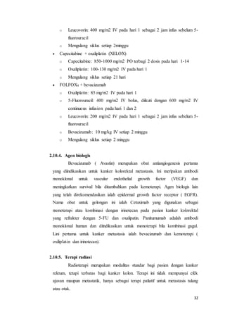 o Leucovorin: 400 mg/m2 IV pada hari 1 sebagai 2 jam infus sebelum 5- 
32 
fluorouracil 
o Mengulang siklus setiap 2minggu 
 Capecitabine + oxaliplatin (XELOX) 
o Capecitabine: 850-1000 mg/m2 PO terbagi 2 dosis pada hari 1-14 
o Oxaliplatin: 100-130 mg/m2 IV pada hari 1 
o Mengulang siklus setiap 21 hari 
 FOLFOX4 + bevacizumab 
o Oxaliplatin: 85 mg/m2 IV pada hari 1 
o 5-Fluorouracil: 400 mg/m2 IV bolus, diikuti dengan 600 mg/m2 IV 
continuous infusion pada hari 1 dan 2 
o Leucovorin: 200 mg/m2 IV pada hari 1 sebagai 2 jam infus sebelum 5- 
fluorouracil 
o Bevacizumab: 10 mg/kg IV setiap 2 minggu 
o Mengulang siklus setiap 2 minggu 
2.10.4. Agen biologis 
Bevacizumab ( Avastin) merupakan obat antiangiogenesis pertama 
yang diindikasikan untuk kanker kolorektal metastasis. Ini meripakan antibodi 
monoklonal untuk vascular endothelial growth factor (VEGF) dan 
meningkatkan survival bila ditambahkan pada kemoterapi. Agen biologis lain 
yang telah direkomendasikan ialah epidermal growth factor receptor ( EGFR). 
Nama obat untuk golongan ini ialah Cetuximab yang digunakan sebagai 
monoterapi atau kombinasi dengan irinotecan pada pasien kanker kolorektal 
yang refrakter dengan 5-FU dan oxalipatin. Panitumumab adalah antibodi 
monoklonal human dan diindikasikan untuk monoterapi bila kombinasi gagal. 
Lini pertama untuk kanker metastasis ialah bevacizumab dan kemoterapi ( 
oxiliplatin dan irinotecan). 
2.10.5. Terapi radiasi 
Radioterapi merupakan modalitas standar bagi pasien dengan kanker 
rektum, tetapi terbatas bagi kanker kolon. Terapi ini tidak mempunyai efek 
ajuvan maupun metastatik, hanya sebagai terapi paliatif untuk metastasis tulang 
atau otak. 
 