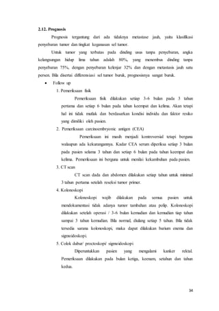 34 
2.12. Prognosis 
Prognosis tergantung dari ada tidaknya metastase jauh, yaitu klasifikasi 
penyebaran tumor dan tingkat keganasan sel tumor. 
Untuk tumor yang terbatas pada dinding usus tanpa penyebaran, angka 
kelangsungan hidup lima tahun adalah 80%, yang menembus dinding tanpa 
penyebaran 75%, dengan penyebaran kelenjar 32% dan dengan metastasis jauh satu 
persen. Bila disertai differensiasi sel tumor buruk, prognosisnya sangat buruk. 
 Follow up 
1. Pemeriksaan fisik 
Pemeriksaan fisik dilakukan setiap 3-6 bulan pada 3 tahun 
pertama dan setiap 6 bulan pada tahun keempat dan kelima. Akan tetapi 
hal ini tidak mutlak dan berdasarkan kondisi individu dan faktor resiko 
yang dimiliki oleh pasien. 
2. Pemeriksaan carcinoembryonic antigen (CEA) 
Pemeriksaan ini masih menjadi kontroversial tetapi berguna 
walaupun ada kekurangannya. Kadar CEA serum diperiksa setiap 3 bulan 
pada pasien selama 3 tahun dan setiap 6 bulan pada tahun keempat dan 
kelima. Pemeriksaan ini berguna untuk menilai kekambuhan pada pasien. 
3. CT scan 
CT scan dada dan abdomen dilakukan setiap tahun untuk minimal 
3 tahun pertama setelah reseksi tumor primer. 
4. Kolonoskopi 
Kolonoskopi wajib dilakukan pada semua pasien untuk 
mendokumentasi tidak adanya tumor tambahan atau polip. Kolonoskopi 
dilakukan setelah operasi / 3-6 bulan kemudian dan kemudian tiap tahun 
sampai 3 tahun kemudian. Bila normal, diulang setiap 5 tahun. Bila tidak 
tersedia sarana kolonoskopi, maka dapat dilakukan barium enema dan 
sigmoidoskopi. 
5. Colok dubur/ proctoskopi/ sigmoidoskopi 
Diperuntukkan pasien yang mengalami kanker rektal. 
Pemeriksaan dilakukan pada bulan ketiga, keenam, setahun dan tahun 
kedua. 
 