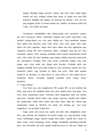 panjang dibanding bagian posterior. Saluran anal (anal canal) adalah bagian 
terakhir dari usus, berfungsi sebagai pintu masuk ke bagian usus yang lebih 
proksimal, dikelilingi oleh spinkter ani (eksternal dan internal ) serta otot-otot 
yang mengatur pasase isi rectum kedunia luar. Spinkter ani eksterna terdiri dari 
3 sling : atas, medial dan depan. 
Vaskularisasi kolondipelihara oleh cabang-cabang arteri mesenterica superior 
dan arteri mesenterica inferior, membentuk marginal arteri seperti periarcaden, yang 
memberi cabang-cabang vasa recta pada dinding usus. Yang membentuk marginal 
arteri adalah arteri ileocolica, arteri colica dextra, arteri colica media, arteri colica 
sinistra dan arteri sigmoidae. Hanya arteri ciloca sinistra dan arteri sigmoideum yang 
merupakan cabang dari arteri mesenterica inferior, sedangkan yang lain dari arteri 
mesenterica superior. Pada umumnya pembuluh darah berjalan retroperitoneal kecuali 
arteri colica media dan arteri sigmoidae yang terdapat didalam mesocolon transversum 
dan mesosigmoid. Seringkali arteri colica dextra membentuk pangkal yang sama 
dengan arteri colica media atau dengan arteri ileocolica. Pembuluh darah vena 
mengikuti pembuluh darah arteri untuk menuju ke vena mesenterica superior dan arteri 
mesenterica inferior yang bermuara ke dalam vena porta. Aliran limfe mengalir 
menuju ke nn. ileocolica, nn. colica dextra, nn. colica media, nn. colica sinistra dan nn. 
mesenterica inferior. Kemudian mengikuti pembuluh darah menuju truncus 
intestinalis. 
2.3 Fungsi Fisiologis 
Usus besar atau colon mengabsorbsi 80% sampai 90% air dan elektrolit dari 
kimus yang tersisa dan mengubah kimus dari cairan menjadi massa semi padat. Usus 
besar hanya memproduksi mucus. Sekresinya tidak mengandung enzim atau hormon 
pencernaan. Sejumlah bakteri dalam colon mampu mencerna sejumlah kecil selulosa 
dan memproduksi sedikit kalori nutrien bagi tubuh dalam setiap hari. Bakteri juga 
memproduksi vitamin K, riboflavin, dan tiamin, dan berbagai gas. Usus besar 
mengekskresi zat sisa dalam bentuk feses. 
Fungsi utama dari rectum dan canalis anal ialah untuk mengeluarkan massa 
feses yang terbentuk dan melakukan hal tersebut dengan cara yang terkontrol. Fungsi 
rectum berhubungan dengan defekasi sebagai hasil refleks. Apabila feses masuk ke 
dalam rectum, terjadi peregangan rectum sehingga menimbulkan gelombang peristaltik 
pada colon descendens dan colon sigmoid mendorong feses ke arah anus, sfingter ani 
4 
 