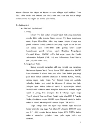internus dihambat dan sfingter ani internus melemas sehingga terjadi defekasi. Feses 
tidak keluar secara terus menerus dan sedikit demi sedikit dari anus berkat adanya 
kontraksi tonik otot sfingter ani internus dan externus. 
5 
2.4. Epidemiologi 
2.4.1. Distribusi dan Frekuensi 
a. Orang 
Sekitar 75% dari kanker colorectal terjadi pada orang yang tidak 
memiliki faktor risiko tertentu. Sisanya sebesar 25% kasus terjadi pada 
orang dengan faktor-faktor risiko yang umum, sejarah keluarga atau 
pernah menderita kanker colorectal atau polip, terjadi sekitar 15-20% 
dari semua kasus. Faktor-faktor risiko penting lainnya adalah 
kecenderungan genetik tertentu, seperti Hereditary Nonpolyposis 
Colorectal Cancer (HNPCC; 4-7% dari semua kasus) dan Familial 
Adenomatosa Polyposis (FAP, 1%) serta Inflammatory Bowel Disease 
(IBD; 1% dari semua kasus). 
b. Tempat dan Waktu 
Kanker colorectal merupakan salah satu penyakit yang mematikan. 
Berdasarkan laporan World Cancer Report WHO, diperkirakan 944.717 
kasus ditemukan di seluruh dunia pada tahun 2000. Insiden yang tinggi 
pada kasus kanker colorectal ditemukan di Amerika Serikat, Kanada, 
Jepang, negara bagian Eropa, New Zealand, Israel, dan Australia, 
sedangkan insiden yang rendah itu ditemukan di Aljazair dan India. 
Sebagian besar kanker colorectal terjadi di negara-negara industri. 
Insiden kanker colorectal mulai mengalami kenaikan di beberapa negara 
seperti di Jepang, Cina (Shanghai) dan di beberapa negara Eropa 
Timur.8 Menurut American Cancer Society pada tahun 2008 di Amerika 
Serikat diperkirakan sekitar 148.810 orang didiagnosis menderita kanker 
colorectal dan 49.960 mengalami kematian dengan CFR 33,57%. 
Eropa, sebagai salah satu negara maju memiliki angka kesakitan 
kanker colorectal yang tinggi. Pada tahun 2004, terdapat 2.886.800 kasus 
dan 1.711.000 kematian karena kanker dengan CFR 59,27%, kanker 
colorectal menduduki peringkat kedua pada angka insiden dan 
mortalitas. 
 