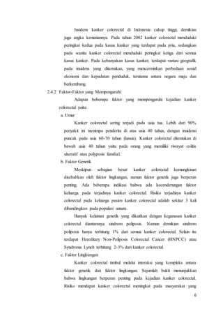 Insidens kanker colorectal di Indonesia cukup tinggi, demikian 
juga angka kematiannya. Pada tahun 2002 kanker colorectal menduduki 
peringkat kedua pada kasus kanker yang terdapat pada pria, sedangkan 
pada wanita kanker colorectal menduduki peringkat ketiga dari semua 
kasus kanker. Pada kebanyakan kasus kanker, terdapat variasi geografik 
pada insidens yang ditemukan, yang mencerminkan perbedaan sosial 
ekonomi dan kepadatan penduduk, terutama antara negara maju dan 
berkembang. 
6 
2.4.2 Faktor-Faktor yang Mempengaruhi 
Adapun beberapa faktor yang mempengaruhi kejadian kanker 
colorectal yaitu: 
a. Umur 
Kanker colorectal sering terjadi pada usia tua. Lebih dari 90% 
penyakit ini menimpa penderita di atas usia 40 tahun, dengan insidensi 
puncak pada usia 60-70 tahun (lansia). Kanker colorectal ditemukan di 
bawah usia 40 tahun yaitu pada orang yang memiliki riwayat colitis 
ulseratif atau polyposis familial. 
b. Faktor Genetik 
Meskipun sebagian besar kanker colorectal kemungkinan 
disebabkan oleh faktor lingkungan, namun faktor genetik juga berperan 
penting. Ada beberapa indikasi bahwa ada kecenderungan faktor 
keluarga pada terjadinya kanker colorectal. Risiko terjadinya kanker 
colorectal pada keluarga pasien kanker colorectal adalah sekitar 3 kali 
dibandingkan pada populasi umum. 
Banyak kelainan genetik yang dikaitkan dengan keganasan kanker 
colorectal diantaranya sindrom poliposis. Namun demikian sindrom 
poliposis hanya terhitung 1% dari semua kanker colorectal. Selain itu 
terdapat Hereditary Non-Poliposis Colorectal Cancer (HNPCC) atau 
Syndroma Lynch terhitung 2-3% dari kanker colorectal. 
c. Faktor Lingkungan 
Kanker colorectal timbul melalui interaksi yang kompleks antara 
faktor genetik dan faktor lingkungan. Sejumlah bukti menunjukkan 
bahwa lingkungan berperan penting pada kejadian kanker colorectal. 
Risiko mendapat kanker colorectal meningkat pada masyarakat yang 
 