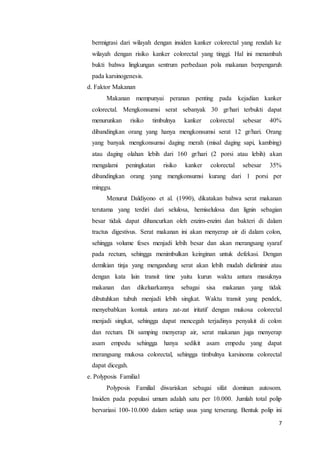 bermigrasi dari wilayah dengan insiden kanker colorectal yang rendah ke 
wilayah dengan risiko kanker colorectal yang tinggi. Hal ini menambah 
bukti bahwa lingkungan sentrum perbedaan pola makanan berpengaruh 
pada karsinogenesis. 
d. Faktor Makanan 
Makanan mempunyai peranan penting pada kejadian kanker 
colorectal. Mengkonsumsi serat sebanyak 30 gr/hari terbukti dapat 
menurunkan risiko timbulnya kanker colorectal sebesar 40% 
dibandingkan orang yang hanya mengkonsumsi serat 12 gr/hari. Orang 
yang banyak mengkonsumsi daging merah (misal daging sapi, kambing) 
atau daging olahan lebih dari 160 gr/hari (2 porsi atau lebih) akan 
mengalami peningkatan risiko kanker colorectal sebesar 35% 
dibandingkan orang yang mengkonsumsi kurang dari 1 porsi per 
minggu. 
Menurut Daldiyono et al. (1990), dikatakan bahwa serat makanan 
terutama yang terdiri dari selulosa, hemiselulosa dan lignin sebagian 
besar tidak dapat dihancurkan oleh enzim-enzim dan bakteri di dalam 
tractus digestivus. Serat makanan ini akan menyerap air di dalam colon, 
sehingga volume feses menjadi lebih besar dan akan merangsang syaraf 
pada rectum, sehingga menimbulkan keinginan untuk defekasi. Dengan 
demikian tinja yang mengandung serat akan lebih mudah dieliminir atau 
dengan kata lain transit time yaitu kurun waktu antara masuknya 
makanan dan dikeluarkannya sebagai sisa makanan yang tidak 
dibutuhkan tubuh menjadi lebih singkat. Waktu transit yang pendek, 
menyebabkan kontak antara zat-zat iritatif dengan mukosa colorectal 
menjadi singkat, sehingga dapat mencegah terjadinya penyakit di colon 
dan rectum. Di samping menyerap air, serat makanan juga menyerap 
asam empedu sehingga hanya sedikit asam empedu yang dapat 
merangsang mukosa colorectal, sehingga timbulnya karsinoma colorectal 
dapat dicegah. 
e. Polyposis Familial 
Polyposis Familial diwariskan sebagai sifat dominan autosom. 
Insiden pada populasi umum adalah satu per 10.000. Jumlah total polip 
bervariasi 100-10.000 dalam setiap usus yang terserang. Bentuk polip ini 
7 
 