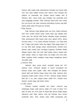 biasanya mirip dengan polip adenomatosun bertangkai atau berupa polip 
sesil, akan tetapi multipel tersebar pada mukosa colon. Sebagian dari 
poliposis ini asimtomatik dan sebagian disertai keluhan sakit di 
abdomen, diare, sekresi lendir yang meningkat dan perdarahan kecil 
yang mengganggu penderita. Polip cenderung muncul pada masa remaja 
dan awal dewasa dan risiko karsinoma berkembang di pasien yang tidak 
diobati adalah sekitar 90% pada usia 40 tahun. 
f. Polip Adenoma 
Polip Adenoma sering dijumpai pada usus besar. Insiden terbanyak 
pada umur sesudah dekade ketiga, namun dapat juga dijumpai pada 
semua umur dan laki-laki lebih banyak dibanding dengan perempuan. 
Polip adenomatosum lebih banyak pada colon sigmoid (60%), ukuran 
bervariasi antara 1-3 cm, namun terbanyak berukuran 1 cm. Polip terdiri 
dari 3 bagian yaitu puncak, badan dan tangkai. Polip dengan ukuran 1,2 
cm atau lebih dapat dicurigai adanya adenokarsinoma. Semakin besar 
diameter polip semakin besar kecurigaan keganasan. Perubahan dimulai 
dibagian puncak polip, baik pada epitel pelapis mukosa maupun pada 
epitel kelenjar, meluas ke bagian badan dan tangkai serta basis polip. 
Risiko terjadinya kanker meningkat seiring dengan meningkatnya ukuran 
dan jumlah polip. 
g. Adenoma Vilosa 
Adenoma vilosa jarang terjadi, berjumlah kurang dari 10% 
adenoma colon. Terbanyak dijumpai di daerah rectosigmoid dan 
biasanya berupa massa papiler, soliter, tidak bertangkai dan diameter 
puncak tidak jauh berbeda dengan ukuran basis polip. Adenoma vilosa 
mempunyai insiden kanker sebesar 30-70%. Adenoma dengan diameter 
lebih dari 2 cm, risiko menjadi kanker adalah 45%. Semakin besar 
diameter semakin tinggi pula insiden kanker. 
h. Colitis Ulserosa 
Perkiraan kejadian kumulatif dari kanker colorectal yang 
berhubungan dengan colitis ulserosa adalah 2,5% pada 10 tahun, 7,6% 
pada 30 tahun, dan 10,8% pada 50 tahun.Colitis ulserosa dimulai dengan 
mikroabses pada kripta mukosa colon dan beberapa abses bersatu 
membentuk ulkus. Pada stadium lanjut timbul pseudopolip yaitu 
8 
 