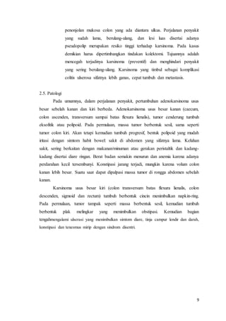 penonjolan mukosa colon yang ada diantara ulkus. Perjalanan penyakit 
yang sudah lama, berulang-ulang, dan lesi luas disertai adanya 
pseudopolip merupakan resiko tinggi terhadap karsinoma. Pada kasus 
demikian harus dipertimbangkan tindakan kolektomi. Tujuannya adalah 
mencegah terjadinya karsinoma (preventif) dan menghindari penyakit 
yang sering berulang-ulang. Karsinoma yang timbul sebagai komplikasi 
colitis ulserosa sifatnya lebih ganas, cepat tumbuh dan metastasis. 
9 
2.5. Patologi 
Pada umumnya, dalam perjalanan penyakit, pertumbuhan adenokarsinoma usus 
besar sebelah kanan dan kiri berbeda. Adenokarsinoma usus besar kanan (caecum, 
colon ascenden, transversum sampai batas flexura lienalis), tumor cenderung tumbuh 
eksofitik atau polipoid. Pada permulaan, massa tumor berbentuk sesil, sama seperti 
tumor colon kiri. Akan tetapi kemudian tumbuh progresif, bentuk polipoid yang mudah 
iritasi dengan simtom habit bowel: sakit di abdomen yang sifatnya lama. Keluhan 
sakit, sering berkaitan dengan makanan/minuman atau gerakan peristaltik dan kadang-kadang 
disertai diare ringan. Berat badan semakin menurun dan anemia karena adanya 
perdarahan kecil tersembunyi. Konstipasi jarang terjadi, mungkin karena volum colon 
kanan lebih besar. Suatu saat dapat dipalpasi massa tumor di rongga abdomen sebelah 
kanan. 
Karsinoma usus besar kiri (colon transversum batas flexura lienalis, colon 
descenden, sigmoid dan rectum) tumbuh berbentuk cincin menimbulkan napkin-ring. 
Pada permulaan, tumor tampak seperti massa berbentuk sesil, kemudian tumbuh 
berbentuk plak melingkar yang menimbulkan obstipasi. Kemudian bagian 
tengahmengalami ulserasi yang menimbulkan simtom diare, tinja campur lendir dan darah, 
konstipasi dan tenesmus mirip dengan sindrom disentri. 
 