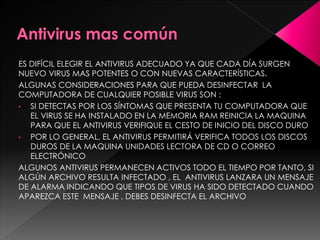 ES DIFÍCIL ELEGIR EL ANTIVIRUS ADECUADO YA QUE CADA DÍA SURGEN 
NUEVO VIRUS MAS POTENTES O CON NUEVAS CARACTERÍSTICAS. 
ALGUNAS CONSIDERACIONES PARA QUE PUEDA DESINFECTAR LA 
COMPUTADORA DE CUALQUIER POSIBLE VIRUS SON : 
• SI DETECTAS POR LOS SÍNTOMAS QUE PRESENTA TU COMPUTADORA QUE 
EL VIRUS SE HA INSTALADO EN LA MEMORIA RAM REINICIA LA MAQUINA 
PARA QUE EL ANTIVIRUS VERIFIQUE EL CESTO DE INICIO DEL DISCO DURO 
• POR LO GENERAL, EL ANTIVIRUS PERMITIRÁ VERIFICA TODOS LOS DISCOS 
DUROS DE LA MAQUINA UNIDADES LECTORA DE CD O CORREO 
ELECTRÓNICO 
ALGUNOS ANTIVIRUS PERMANECEN ACTIVOS TODO EL TIEMPO POR TANTO, SI 
ALGÚN ARCHIVO RESULTA INFECTADO , EL ANTIVIRUS LANZARA UN MENSAJE 
DE ALARMA INDICANDO QUE TIPOS DE VIRUS HA SIDO DETECTADO CUANDO 
APAREZCA ESTE MENSAJE , DEBES DESINFECTA EL ARCHIVO 
 