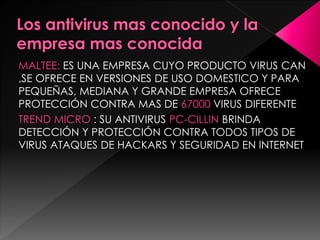 MALTEE: ES UNA EMPRESA CUYO PRODUCTO VIRUS CAN 
,SE OFRECE EN VERSIONES DE USO DOMESTICO Y PARA 
PEQUEÑAS, MEDIANA Y GRANDE EMPRESA OFRECE 
PROTECCIÓN CONTRA MAS DE 67000 VIRUS DIFERENTE 
TREND MICRO : SU ANTIVIRUS PC-CILLIN BRINDA 
DETECCIÓN Y PROTECCIÓN CONTRA TODOS TIPOS DE 
VIRUS ATAQUES DE HACKARS Y SEGURIDAD EN INTERNET 
 
