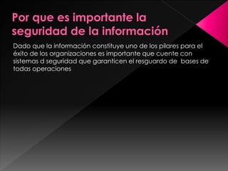 Dado que la información constituye uno de los pilares para el 
éxito de los organizaciones es importante que cuente con 
sistemas d seguridad que garanticen el resguardo de bases de 
todas operaciones 
 