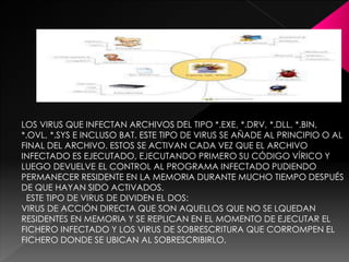 LOS VIRUS QUE INFECTAN ARCHIVOS DEL TIPO *.EXE, *.DRV, *.DLL, *.BIN, 
*.OVL, *.SYS E INCLUSO BAT. ESTE TIPO DE VIRUS SE AÑADE AL PRINCIPIO O AL 
FINAL DEL ARCHIVO. ESTOS SE ACTIVAN CADA VEZ QUE EL ARCHIVO 
INFECTADO ES EJECUTADO, EJECUTANDO PRIMERO SU CÓDIGO VÍRICO Y 
LUEGO DEVUELVE EL CONTROL AL PROGRAMA INFECTADO PUDIENDO 
PERMANECER RESIDENTE EN LA MEMORIA DURANTE MUCHO TIEMPO DESPUÉS 
DE QUE HAYAN SIDO ACTIVADOS. 
ESTE TIPO DE VIRUS DE DIVIDEN EL DOS: 
VIRUS DE ACCIÓN DIRECTA QUE SON AQUELLOS QUE NO SE LQUEDAN 
RESIDENTES EN MEMORIA Y SE REPLICAN EN EL MOMENTO DE EJECUTAR EL 
FICHERO INFECTADO Y LOS VIRUS DE SOBRESCRITURA QUE CORROMPEN EL 
FICHERO DONDE SE UBICAN AL SOBRESCRIBIRLO. 
 