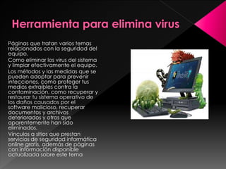 Páginas que tratan varios temas 
relacionados con la seguridad del 
equipo. 
Como eliminar los virus del sistema 
y limpiar efectivamente el equipo. 
Los métodos y las medidas que se 
pueden adoptar para prevenir 
infecciones, como proteger tus 
medios extraíbles contra la 
contaminación, como recuperar y 
restaurar tu sistema operativo de 
los daños causados por el 
software malicioso, recuperar 
documentos y archivos 
deteriorados y otros que 
aparentemente han sido 
eliminados. 
Vínculos a sitios que prestan 
servicios de seguridad informática 
online gratis, además de páginas 
con información disponible 
actualizada sobre este tema 
 