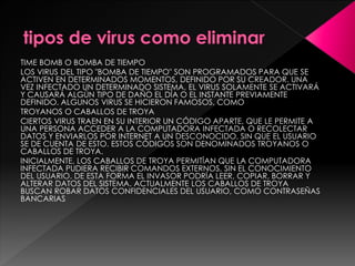 TIME BOMB O BOMBA DE TIEMPO 
LOS VIRUS DEL TIPO "BOMBA DE TIEMPO" SON PROGRAMADOS PARA QUE SE 
ACTIVEN EN DETERMINADOS MOMENTOS, DEFINIDO POR SU CREADOR. UNA 
VEZ INFECTADO UN DETERMINADO SISTEMA, EL VIRUS SOLAMENTE SE ACTIVARÁ 
Y CAUSARÁ ALGÚN TIPO DE DAÑO EL DÍA O EL INSTANTE PREVIAMENTE 
DEFINIDO. ALGUNOS VIRUS SE HICIERON FAMOSOS, COMO 
TROYANOS O CABALLOS DE TROYA 
CIERTOS VIRUS TRAEN EN SU INTERIOR UN CÓDIGO APARTE, QUE LE PERMITE A 
UNA PERSONA ACCEDER A LA COMPUTADORA INFECTADA O RECOLECTAR 
DATOS Y ENVIARLOS POR INTERNET A UN DESCONOCIDO, SIN QUE EL USUARIO 
SE DE CUENTA DE ESTO. ESTOS CÓDIGOS SON DENOMINADOS TROYANOS O 
CABALLOS DE TROYA. 
INICIALMENTE, LOS CABALLOS DE TROYA PERMITÍAN QUE LA COMPUTADORA 
INFECTADA PUDIERA RECIBIR COMANDOS EXTERNOS, SIN EL CONOCIMIENTO 
DEL USUARIO. DE ESTA FORMA EL INVASOR PODRÍA LEER, COPIAR, BORRAR Y 
ALTERAR DATOS DEL SISTEMA. ACTUALMENTE LOS CABALLOS DE TROYA 
BUSCAN ROBAR DATOS CONFIDENCIALES DEL USUARIO, COMO CONTRASEÑAS 
BANCARIAS. 
 