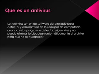 Los antivirus son un de software desarrollado para 
detectar y eliminar virus de los equipos de computado 
cuando estos programas detectan algún virus y no 
puede eliminar lo bloquean automáticamente el archivo 
para que no se pueda leer 
 