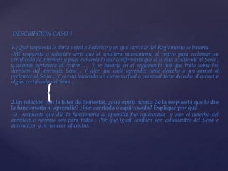 {
DESCRIPCIÒN CASO 1
1.¿Qué respuesta le daría usted a Federico y en qué capítulo del Reglamento se basaría.
-Mi respuesta o solución seria que el acudiera nuevamente al centro para reclamar su
certificado de aprendiz y pues eso seria lo que confirmaría que el si esta acudiendo al Sena ,
y además pertenece al centro …. Y se basaría en el reglamento dos que trata sobre los
derechos del aprendiz Sena . Y dice que cada aprendiz tiene derecho a un carnet si
pertenece al Sena .. Y si esta haciendo un curso virtual o personal tiene derecho al carnet o
algún certificado del Sena .
2.En relación con la líder de bienestar, ¿qué opina acerca de la respuesta que le dio
la funcionaria al aprendiz? ¿Fue acertada o equivocada? Expliqué por qué
-la respuesta que dio la funcionaria al aprendiz fue equivocada y que el derecho del
aprendiz o normas son para todos . Por que igual también son estudiantes del Sena o
aprendices y pertenecen al centro.
 