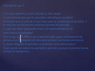 {
Descripción caso 3
1.¿En qué capitulo y en qué artículos se debe apoyar
el representante para que los aprendices identifiquen sus faltas?
El articulo seria el articulo 25 que trata sobre la clasificación de las faltas, Y
se relaciona con los factores comporta mentales del aprendiz.
2.¿Qué dice dicho reglamento frente a la responsabilidad de los
datos básicos actualizados?
Pues lo que dice el libro es que el aprendiz debe seguir correctamente las
normas y los reglamentos del Sena para así tener una buena convivencia.
3.¿Están obligados lo aprendices a participar en la visita técnica?
Si por que de esa manera los aprendices aprenden y ponen en practica buenas
normas de manifactura .
 