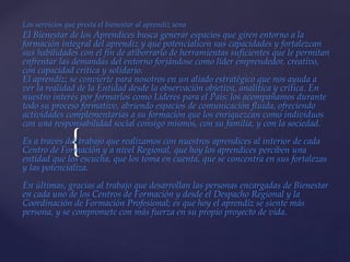 {
Los servicios que presta el bienestar al aprendiz sena
El Bienestar de los Aprendices busca generar espacios que giren entorno a la
formación integral del aprendiz y que potencialicen sus capacidades y fortalezcan
sus habilidades con el fin de atiborrarlo de herramientas suficientes que le permitan
enfrentar las demandas del entorno forjándose como líder emprendedor, creativo,
con capacidad crítica y solidario.
El aprendiz; se convierte para nosotros en un aliado estratégico que nos ayuda a
ver la realidad de la Entidad desde la observación objetiva, analítica y crítica. En
nuestro interés por formarlos como Líderes para el País; los acompañamos durante
todo su proceso formativo, abriendo espacios de comunicación fluida, ofreciendo
actividades complementarias a su formación que los enriquezcan como individuos
con una responsabilidad social consigo mismos, con su familia, y con la sociedad.
Es a través del trabajo que realizamos con nuestros aprendices al interior de cada
Centro de Formación y a nivel Regional, que hoy los aprendices perciben una
entidad que los escucha, que los toma en cuenta, que se concentra en sus fortalezas
y las potencializa.
En últimas, gracias al trabajo que desarrollan las personas encargadas de Bienestar
en cada uno de los Centros de Formación y desde el Despacho Regional y la
Coordinación de Formación Profesional; es que hoy el aprendiz se siente más
persona, y se compromete con más fuerza en su propio proyecto de vida.
 