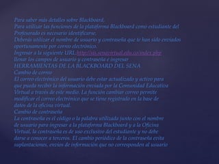 Para saber más detalles sobre Blackboard,
Para utilizar las funciones de la plataforma Blackboard como estudiante del
Profesorado es necesario identificarse,
Deberás utilizar el nombre de usuario y contraseña que te han sido enviados
oportunamente por correo electrónico.
Ingresar a la siguiente URL:http://sis.senavirtual.edu.co/index.php
llenar los campos de usuario y contraseña e ingresar
HERRAMIENTAS DE LA BLACKBOARD DEL SENA
Cambio de correo
El correo electrónico del usuario debe estar actualizado y activo para
que pueda recibir la información enviada por la Comunidad Educativa
Virtual a través de este medio. La función cambiar correo permite
modificar el correo electrónico que se tiene registrado en la base de
datos de la oficina virtual.
Cambio de contraseña
La contraseña es el código o la palabra utilizada junto con el nombre
de usuario para ingresar a la plataforma Blackboard y a la Oficina
Virtual, la contraseña es de uso exclusivo del estudiante y no debe
darse a conocer a terceros. El cambio periódico de la contraseña evita
suplantaciones, envíos de información que no corresponden al usuario
 