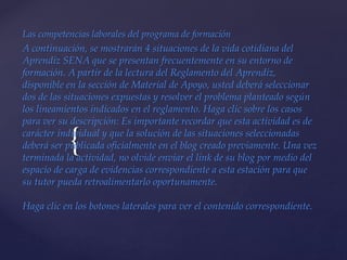 {
Las competencias laborales del programa de formación
A continuación, se mostrarán 4 situaciones de la vida cotidiana del
Aprendiz SENA que se presentan frecuentemente en su entorno de
formación. A partir de la lectura del Reglamento del Aprendiz,
disponible en la sección de Material de Apoyo, usted deberá seleccionar
dos de las situaciones expuestas y resolver el problema planteado según
los lineamientos indicados en el reglamento. Haga clic sobre los casos
para ver su descripción: Es importante recordar que esta actividad es de
carácter individual y que la solución de las situaciones seleccionadas
deberá ser publicada oficialmente en el blog creado previamente. Una vez
terminada la actividad, no olvide enviar el link de su blog por medio del
espacio de carga de evidencias correspondiente a esta estación para que
su tutor pueda retroalimentarlo oportunamente.
Haga clic en los botones laterales para ver el contenido correspondiente.
 