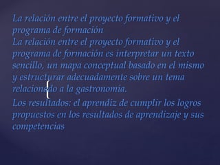 {
La relación entre el proyecto formativo y el
programa de formación
La relación entre el proyecto formativo y el
programa de formación es interpretar un texto
sencillo, un mapa conceptual basado en el mismo
y estructurar adecuadamente sobre un tema
relacionado a la gastronomía.
Los resultados: el aprendiz de cumplir los logros
propuestos en los resultados de aprendizaje y sus
competencias
 