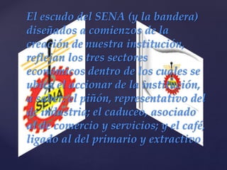 {
El escudo del SENA (y la bandera)
diseñados a comienzos de la
creación de nuestra institución,
reflejan los tres sectores
económicos dentro de los cuales se
ubica el accionar de la institución,
a saber: el piñón, representativo del
de industria; el caduceo, asociado
al de comercio y servicios; y el café,
ligado al del primario y extractivo.
 