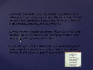 {
La letra del himno del Sena, nos enseña o nos alienta para
luchar por lo que queremos y a no rendirnos jamás en la vida
por que solo así podremos lograr nuestras metas y objetivos
de una manera correcta, adecuada, y buena.
Además con unas buenas enseñanzas de productividad para
nuestros caminos y rumbos, y de mucho aprendizaje. Para
poner en practica para nuestras vidas.
Y por ultimo en una institución que tiene muchos objetivos
buenos Asia los aprendices y una institución que quiere el
progreso la paz y libertad para la humanidad.
 