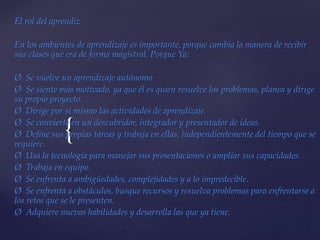 {
El rol del aprendiz
En los ambientes de aprendizaje es importante, porque cambia la manera de recibir
sus clases que era de forma magistral. Porque Ya:
Ø Se vuelve un aprendizaje autónomo
Ø Se siente más motivado, ya que él es quien resuelve los problemas, planea y dirige
su propio proyecto.
Ø Dirige por sí mismo las actividades de aprendizaje.
Ø Se convierte en un descubridor, integrador y presentador de ideas.
Ø Define sus propias tareas y trabaja en ellas, independientemente del tiempo que se
requiere.
Ø Usa la tecnología para manejar sus presentaciones o ampliar sus capacidades.
Ø Trabaja en equipo.
Ø Se enfrenta a ambigüedades, complejidades y a lo impredecible.
Ø Se enfrenta a obstáculos, busque recursos y resuelva problemas para enfrentarse a
los retos que se le presenten.
Ø Adquiere nuevas habilidades y desarrolla las que ya tiene.
 