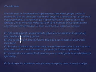 {
El rol del tutor
El rol del tutor en los ambientes de aprendizaje es importante, porque cambia la
manera de dictar sus clases que era de forma magistral o presencial a lo virtual con el
método autónomo, lo que permite que el aprendizaje ahora sea por el interés del
aprendiz y ya no está en las manos del tutor, de tal manera que éste pueda hacerse
cargo de su propio aprendizaje. El tutor cuenta con las siguientes ventajas:
Ø Está continuamente monitoreando la aplicación en el ambiente de aprendizaje,
observando qué funcionó y qué no.
Ø Deja de pensar que tiene que hacerlo todo y da a sus estudiantes la parte más
importante.
Ø Se vuelve estudiante al aprender cómo los estudiantes aprenden, lo que le permite
determinar cuál es la mejor manera en que puede facilitarles el aprendizaje.
Ø Se convierte en un proveedor de recursos y en un participante de las actividades de
aprendizaje.
Ø Es visto por los estudiantes más que como un experto, como un asesor o colega.
 