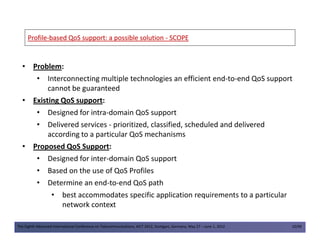 ProfileProfile--based QoS support: a possible solutionbased QoS support: a possible solution -- SCOPESCOPE
• Problem:
• Interconnecting multiple technologies an efficient end-to-end QoS support
cannot be guaranteed
• Existing QoS support:
• Designed for intra-domain QoS support
• Delivered services - prioritized, classified, scheduled and delivered
The Eighth Advanced International Conference on Telecommunications, AICT 2012, Stuttgart, Germany, May 27 – June 1, 2012 10/49
• Delivered services - prioritized, classified, scheduled and delivered
according to a particular QoS mechanisms
• Proposed QoS Support:
• Designed for inter-domain QoS support
• Based on the use of QoS Profiles
• Determine an end-to-end QoS path
• best accommodates specific application requirements to a particular
network context
 