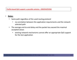 ProfileProfile--based QoS support: a possible solutionbased QoS support: a possible solution -- OBSERVATIONSOBSERVATIONS
• Notes:
• Same path regardless of the used routing protocol
• no correlation between the application requirements and the network
selected path
• The average end-to-end delay and the packet loss exceed the maximal
accepted values
The Eighth Advanced International Conference on Telecommunications, AICT 2012, Stuttgart, Germany, May 27 – June 1, 2012 19/49
accepted values
• existing network mechanisms cannot offer an appropriate QoS support
for the test application
 