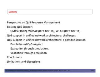 ContentsContents
Perspective on QoS Resource ManagementPerspective on QoS Resource Management
Existing QoS SupportExisting QoS Support
UMTS (3GPP), WiMAX (IEEE 802.16), WLAN (IEEE 802.11)UMTS (3GPP), WiMAX (IEEE 802.16), WLAN (IEEE 802.11)
QoS support in unified network architecture: challengesQoS support in unified network architecture: challenges
QoS support in unified network architecture: a possible solutionQoS support in unified network architecture: a possible solution
The Eighth Advanced International Conference on Telecommunications, AICT 2012, Stuttgart, Germany, May 27 – June 1, 2012 2/49
QoS support in unified network architecture: a possible solutionQoS support in unified network architecture: a possible solution
ProfileProfile--based QoS supportbased QoS support
Evaluation through simulationsEvaluation through simulations
Validation through emulationValidation through emulation
ConclusionsConclusions
Limitations and discussionsLimitations and discussions
 
