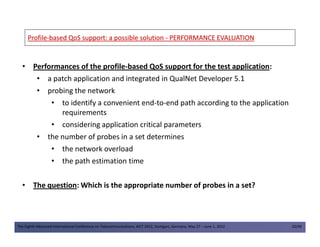 ProfileProfile--based QoS support: a possible solutionbased QoS support: a possible solution -- PERFORMANCE EVALUATIONPERFORMANCE EVALUATION
• Performances of the profile-based QoS support for the test application:
• a patch application and integrated in QualNet Developer 5.1
• probing the network
• to identify a convenient end-to-end path according to the application
requirements
• considering application critical parameters
The Eighth Advanced International Conference on Telecommunications, AICT 2012, Stuttgart, Germany, May 27 – June 1, 2012 20/49
• considering application critical parameters
• the number of probes in a set determines
• the network overload
• the path estimation time
• The question: Which is the appropriate number of probes in a set?
 