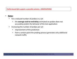 ProfileProfile--based QoS support: a possible solutionbased QoS support: a possible solution -- OBSERVATIONSOBSERVATIONS
• Notes:
• For a reduced number of probes in a set
• the average end-to-end delay estimated on probes does not
accurately predict the behavior of the test application
• Increasing the number of probes per set
• improvement of the prediction
The Eighth Advanced International Conference on Telecommunications, AICT 2012, Stuttgart, Germany, May 27 – June 1, 2012 25/49
• improvement of the prediction
• from a certain point the probing process generates only additional
network traffic
 