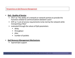 Perspectives on QoS Resource ManagementPerspectives on QoS Resource Management
• QoS - Quality of Service
• ITU-T as "the ability of a network or network portion to provide the
functions related to communications between users"
• IETF as "a set of service requirements to be met by the network while
transporting a flow"
• evaluated through the values of QoS parameters
• delay
The Eighth Advanced International Conference on Telecommunications, AICT 2012, Stuttgart, Germany, May 27 – June 1, 2012 3/49
• delay
• throughput
• jitter
• number of packets
• QoS Resource Management Mechanisms
• layered QoS support
 